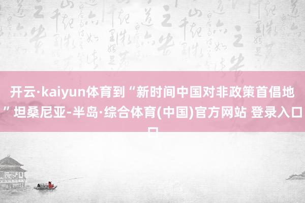 开云·kaiyun体育到“新时间中国对非政策首倡地”坦桑尼亚-半岛·综合体育(中国)官方网站 登录入口