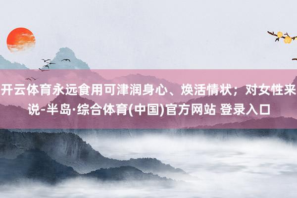 开云体育永远食用可津润身心、焕活情状；对女性来说-半岛·综合体育(中国)官方网站 登录入口