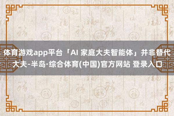 体育游戏app平台「AI 家庭大夫智能体」并非替代大夫-半岛·综合体育(中国)官方网站 登录入口