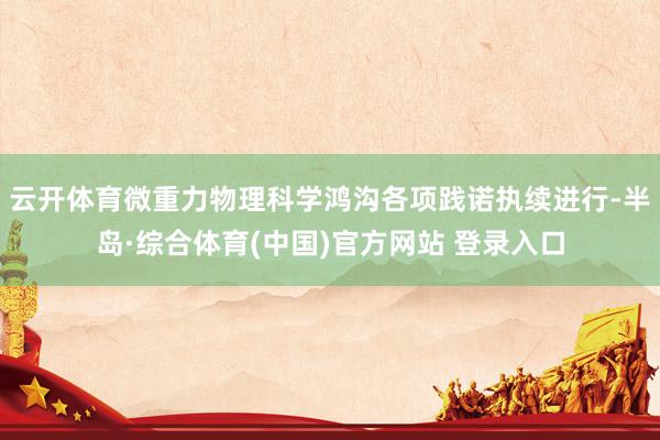云开体育微重力物理科学鸿沟各项践诺执续进行-半岛·综合体育(中国)官方网站 登录入口