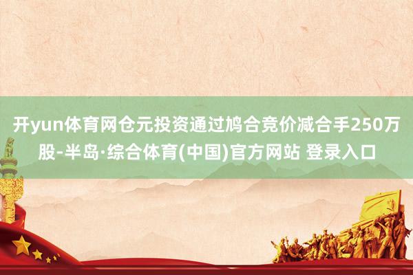 开yun体育网仓元投资通过鸠合竞价减合手250万股-半岛·综合体育(中国)官方网站 登录入口