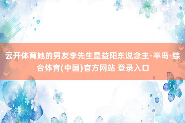 云开体育她的男友李先生是益阳东说念主-半岛·综合体育(中国)官方网站 登录入口