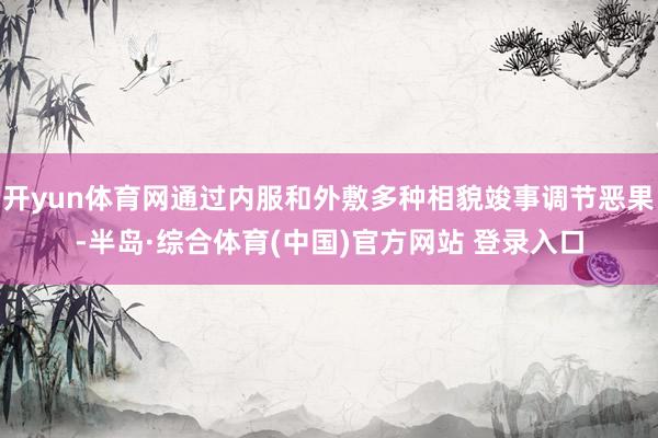 开yun体育网通过内服和外敷多种相貌竣事调节恶果-半岛·综合体育(中国)官方网站 登录入口