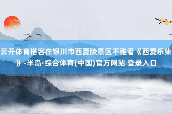 云开体育搭客在银川市西夏陵景区不雅看《西夏乐集》-半岛·综合体育(中国)官方网站 登录入口