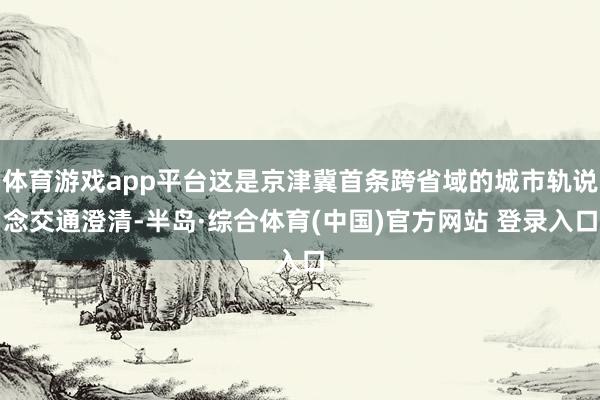 体育游戏app平台这是京津冀首条跨省域的城市轨说念交通澄清-半岛·综合体育(中国)官方网站 登录入口