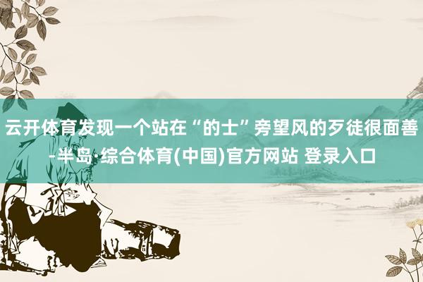 云开体育发现一个站在“的士”旁望风的歹徒很面善-半岛·综合体育(中国)官方网站 登录入口
