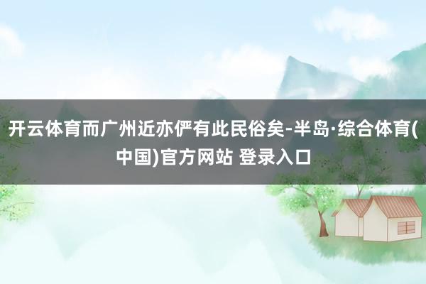 开云体育而广州近亦俨有此民俗矣-半岛·综合体育(中国)官方网站 登录入口